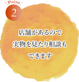 POINT2 店舗があるので実物を見たり相談もできます